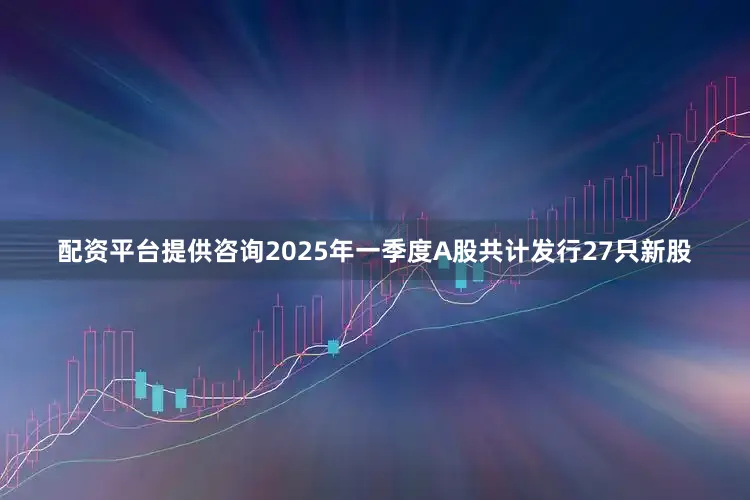配资平台提供咨询2025年一季度A股共计发行27只新股