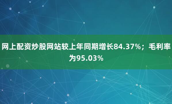 网上配资炒股网站较上年同期增长84.37%；毛利率为95.03%