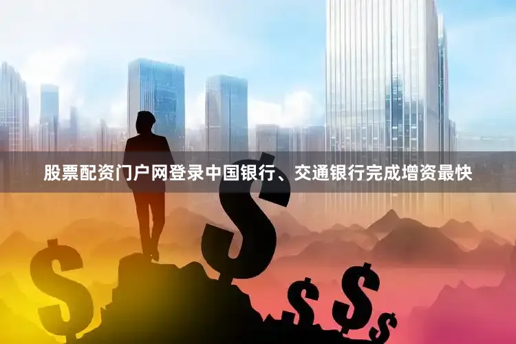 股票配资门户网登录中国银行、交通银行完成增资最快