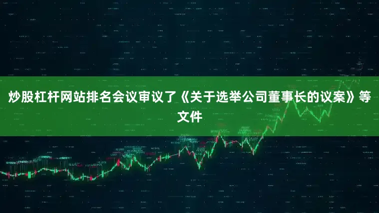 炒股杠杆网站排名会议审议了《关于选举公司董事长的议案》等文件
