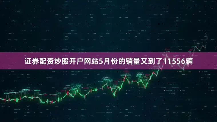 证券配资炒股开户网站5月份的销量又到了11556辆