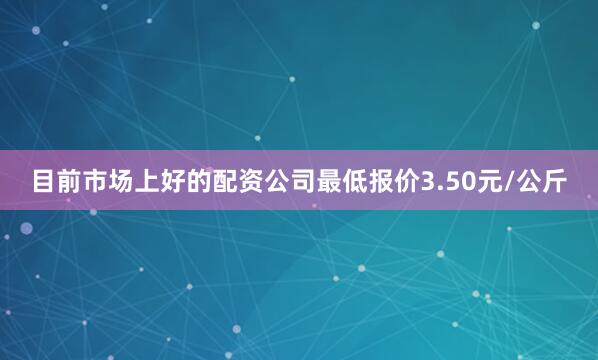 目前市场上好的配资公司最低报价3.50元/公斤