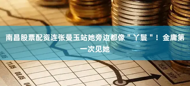 南昌股票配资连张曼玉站她旁边都像＂丫鬟＂！金庸第一次见她