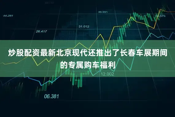 炒股配资最新北京现代还推出了长春车展期间的专属购车福利