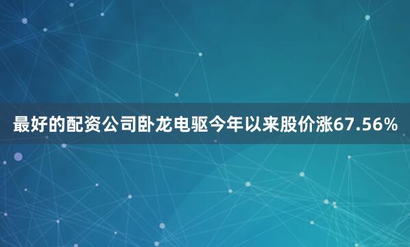 最好的配资公司卧龙电驱今年以来股价涨67.56%