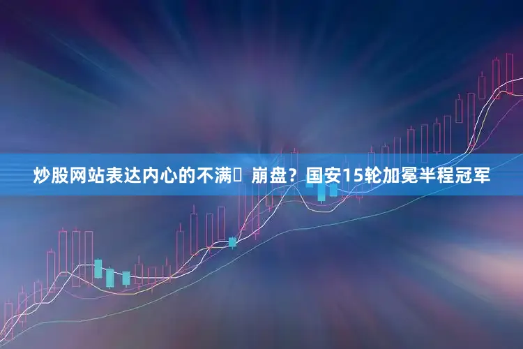 炒股网站表达内心的不满⚽崩盘？国安15轮加冕半程冠军