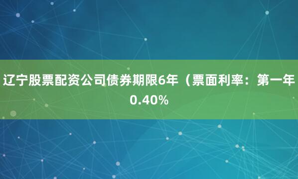 辽宁股票配资公司债券期限6年（票面利率：第一年0.40%