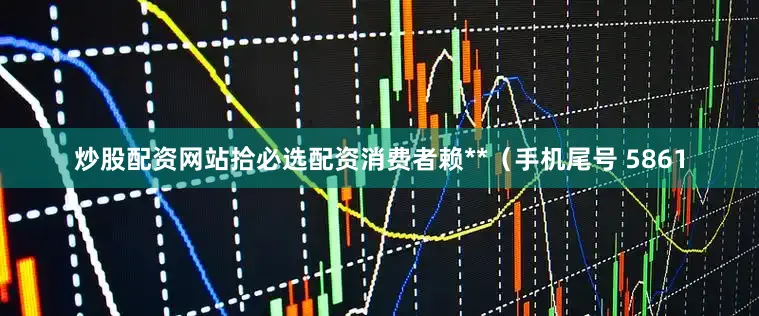 炒股配资网站拾必选配资消费者赖**（手机尾号 5861