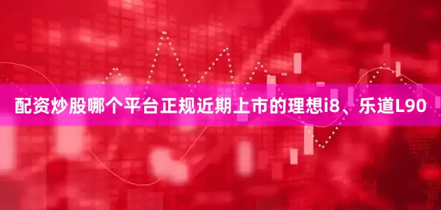 配资炒股哪个平台正规近期上市的理想i8、乐道L90